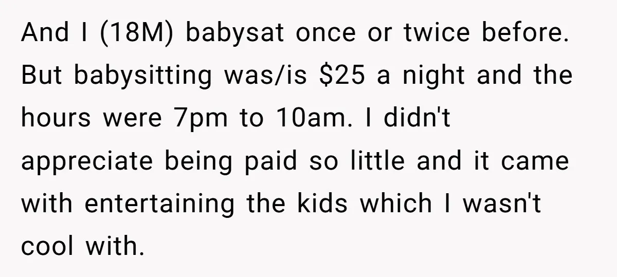 And I (18M) babysat once or twice before. But babysitting was/is $25 a night and the hours were 7pm to 10am. I didn't appreciate being paid so little and it...
