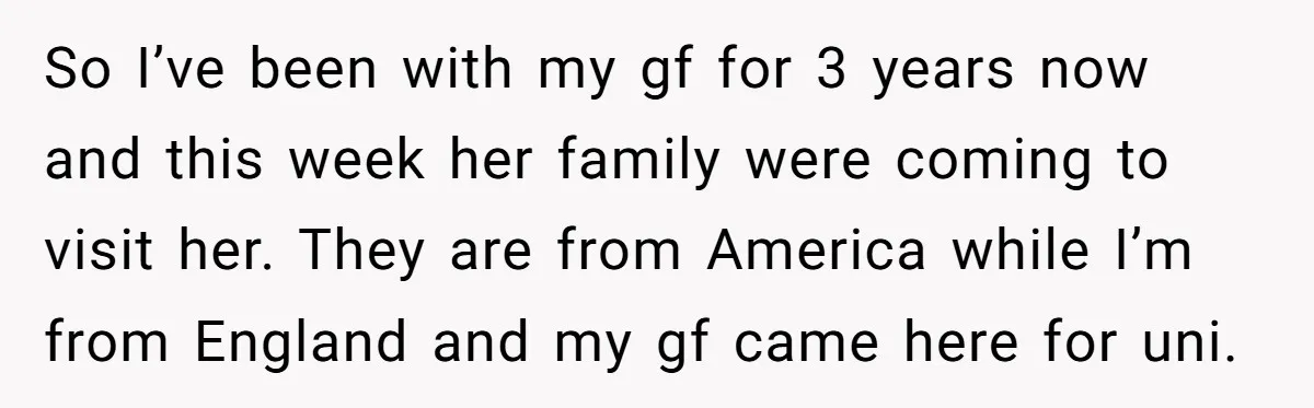 So I’ve been with my gf for 3 years now and this week her family were coming to visit her. They are from America while I’m from England and my...