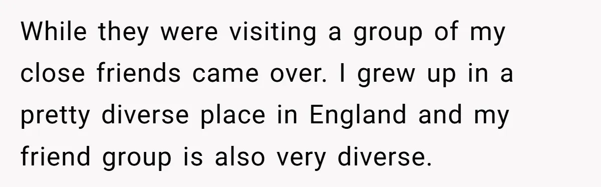 While they were visiting a group of my close friends came over. I grew up in a pretty diverse place in England and my friend group is also very diverse.