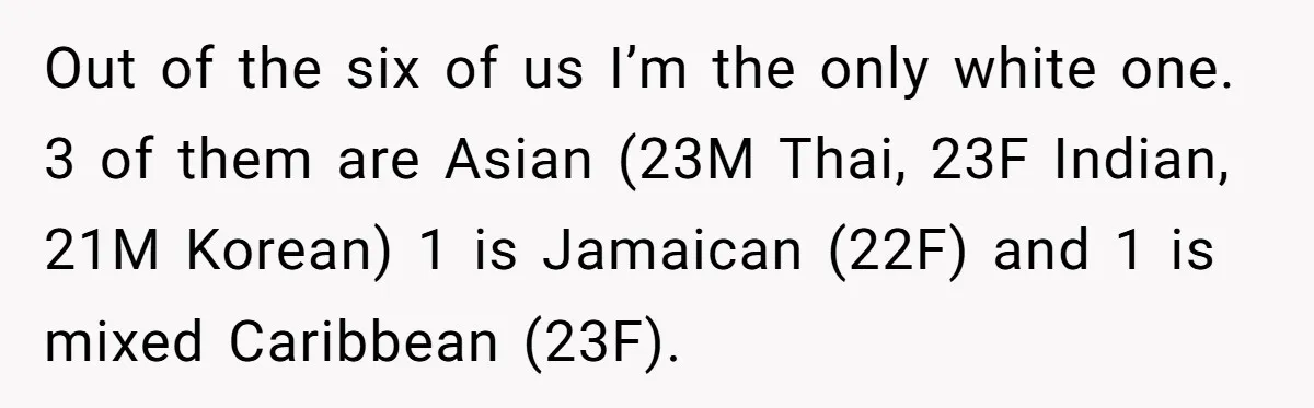 Out of the six of us I’m the only white one. 3 of them are Asian (23M Thai, 23F Indian, 21M Korean) 1 is Jamaican (22F) and 1 is mixed...