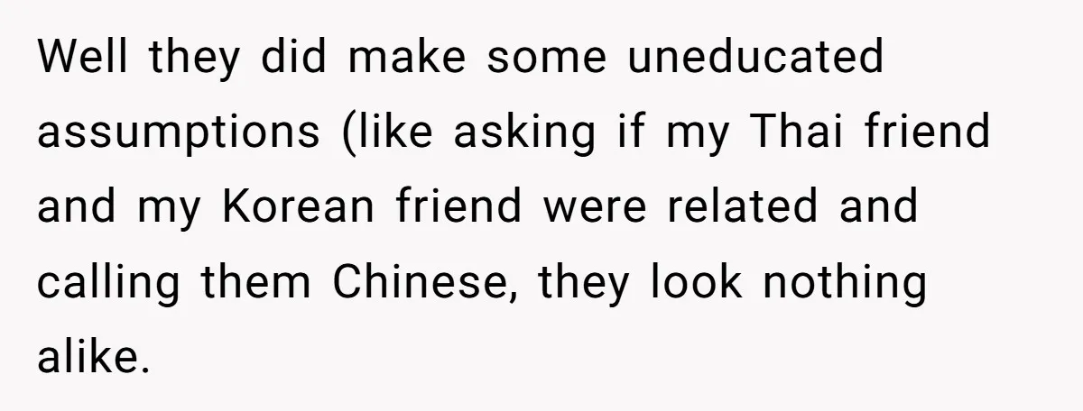 Well they did make some uneducated assumptions (like asking if my Thai friend and my Korean friend were related and calling them Chinese, they look nothing alike.