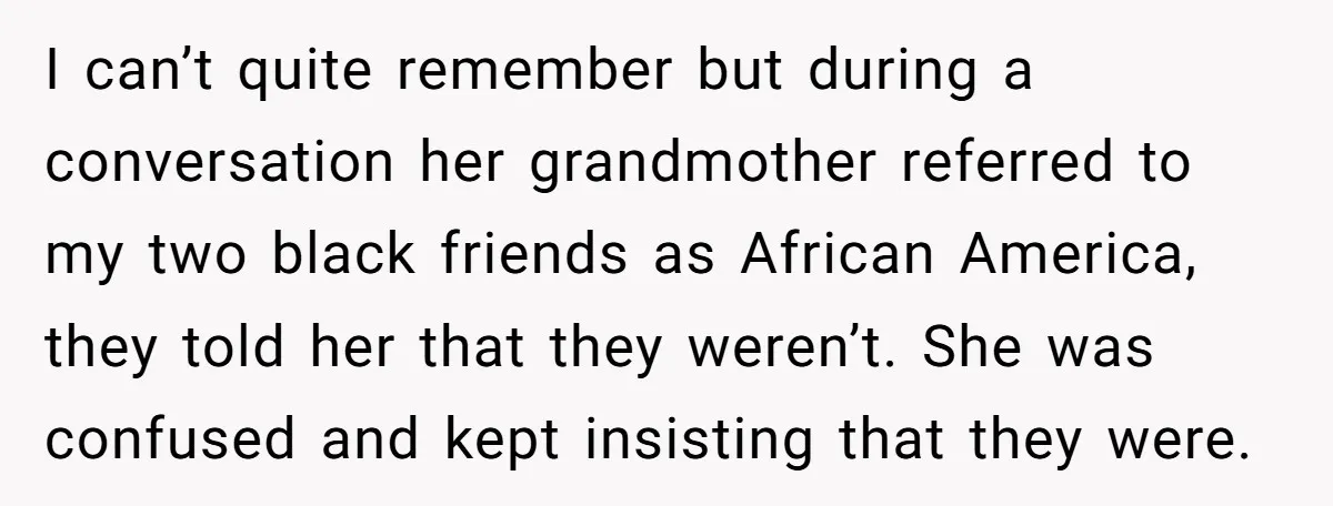I can’t quite remember but during a conversation her grandmother referred to my two black friends as African America, they told her that they weren’t. She was confused and kept...