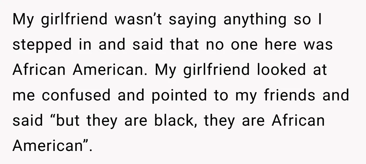 My girlfriend wasn’t saying anything so I stepped in and said that no one here was African American. My girlfriend looked at me confused and pointed to my friends and...