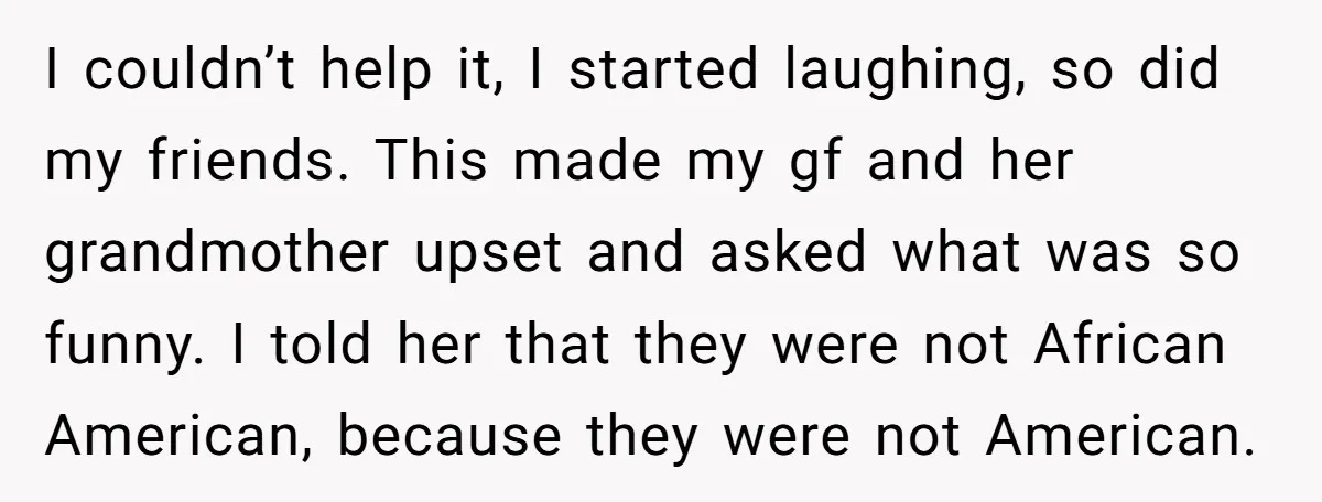 I couldn’t help it, I started laughing, so did my friends. This made my gf and her grandmother upset and asked what was so funny. I told her that they...