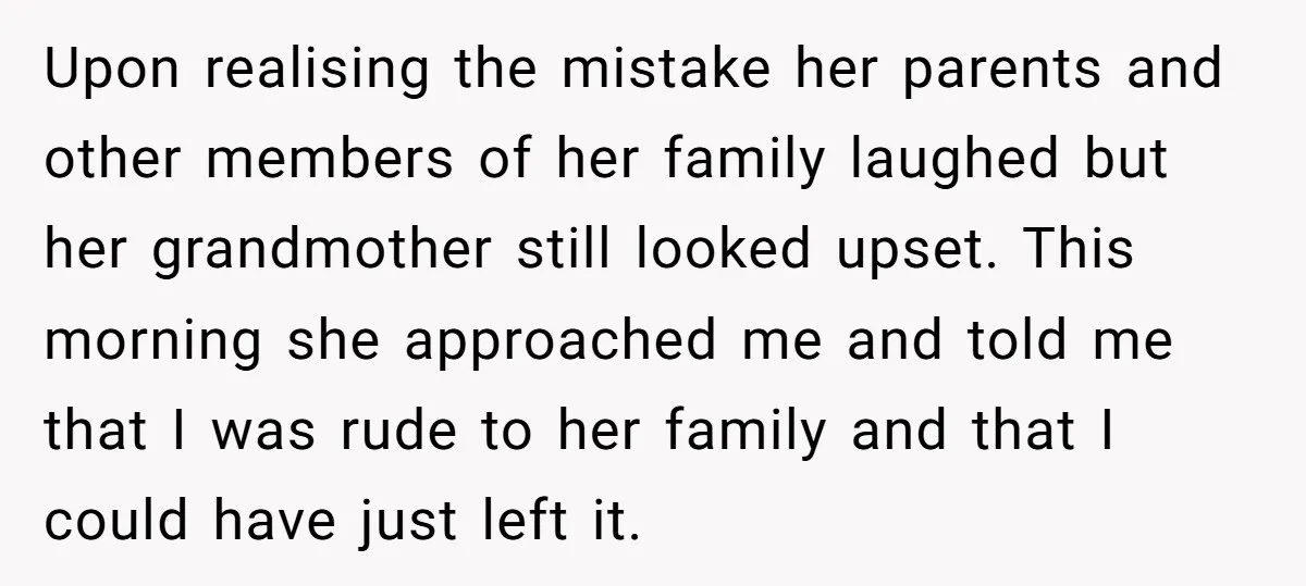 Upon realising the mistake her parents and other members of her family laughed but her grandmother still looked upset. This morning she approached me and told me that I was...