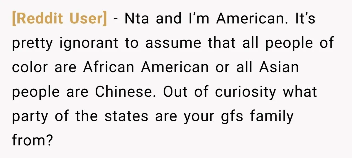 [Reddit User] − Nta and I’m American. It’s pretty ignorant to assume that all people of color are African American or all Asian people are Chinese. Out of curiosity what...