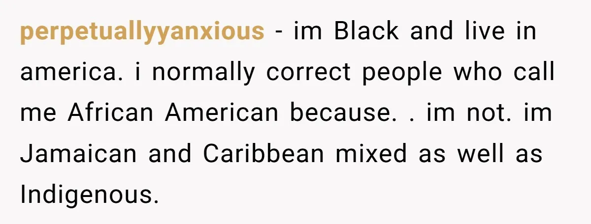 perpetuallyyanxious − im Black and live in america. i normally correct people who call me African American because. . im not. im Jamaican and Caribbean mixed as well as Indigenous.