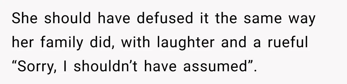 She should have defused it the same way her family did, with laughter and a rueful “Sorry, I shouldn’t have assumed”.