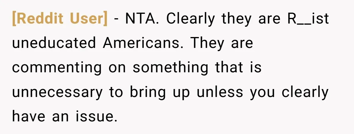 [Reddit User] − NTA. Clearly they are R__ist uneducated Americans. They are commenting on something that is unnecessary to bring up unless you clearly have an issue.