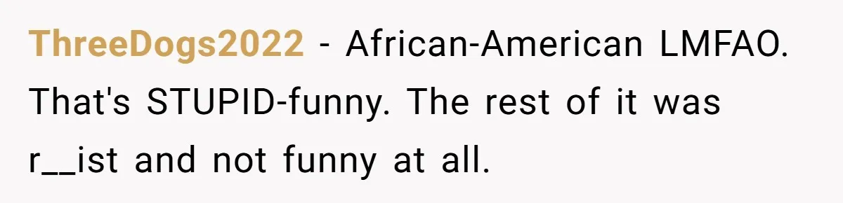 ThreeDogs2022 − African-American LMFAO. That's STUPID-funny. The rest of it was r__ist and not funny at all.