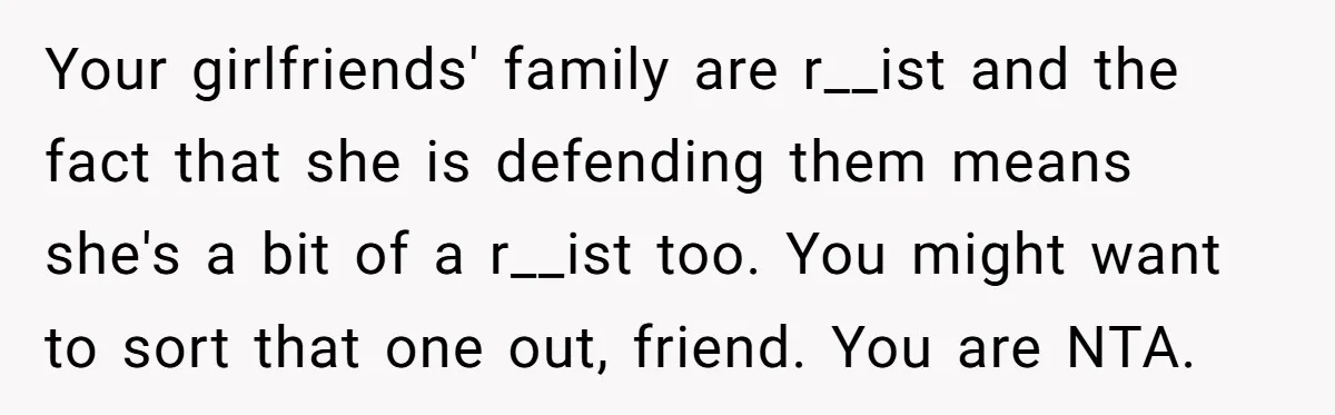 Your girlfriends' family are r__ist and the fact that she is defending them means she's a bit of a r__ist too. You might want to sort that one out, friend....