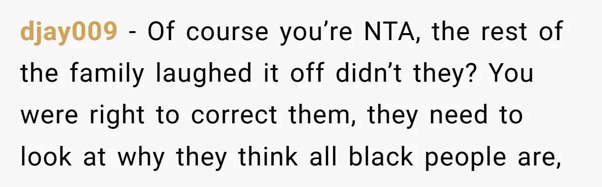 djay009 − Of course you’re NTA, the rest of the family laughed it off didn’t they? You were right to correct them, they need to look at why they think...