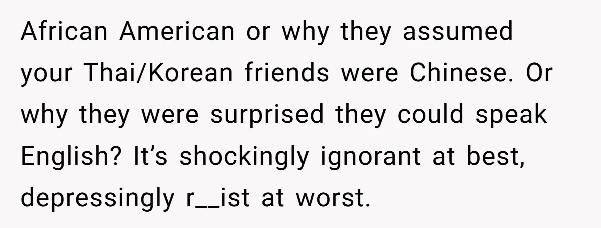 African American or why they assumed your Thai/Korean friends were Chinese. Or why they were surprised they could speak English? It’s shockingly ignorant at best, depressingly r__ist at worst.