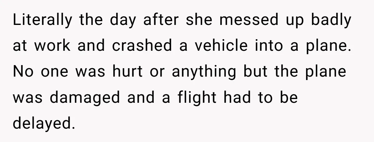 Literally the day after she messed up badly at work and crashed a vehicle into a plane. No one was hurt or anything but the plane was damaged and a...