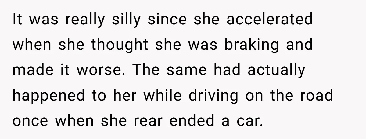 It was really silly since she accelerated when she thought she was braking and made it worse. The same had actually happened to her while driving on the road once...