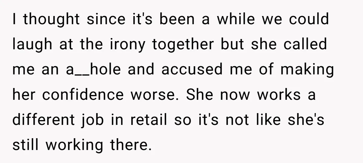 I thought since it's been a while we could laugh at the irony together but she called me an a__hole and accused me of making her confidence worse. She now...