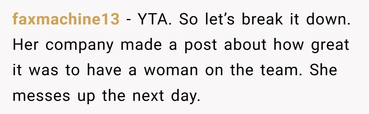 faxmachine13 − YTA. So let’s break it down. Her company made a post about how great it was to have a woman on the team. She messes up the next...