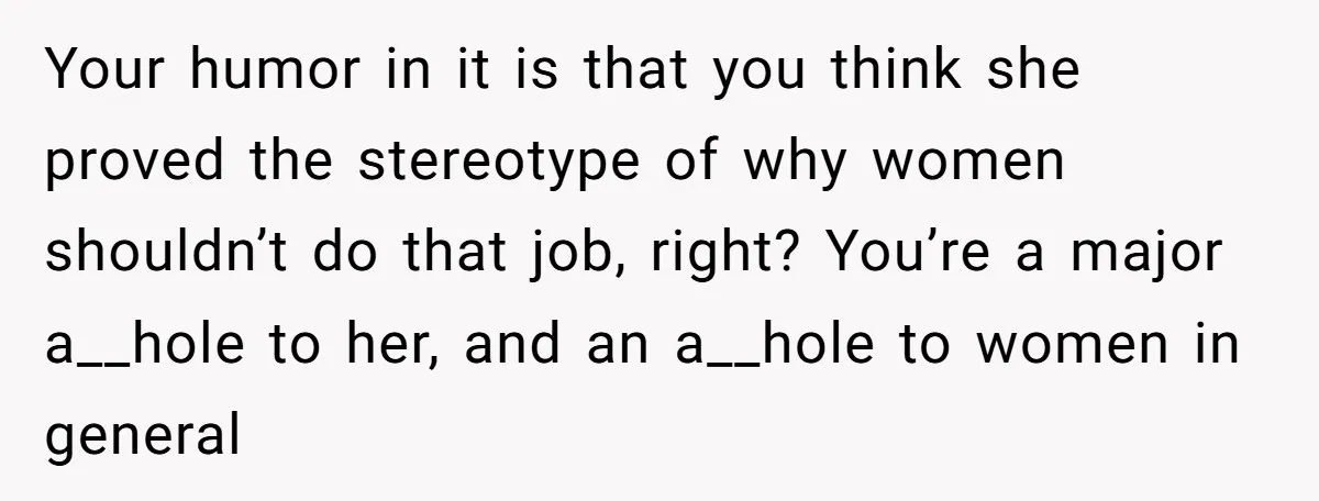 Your humor in it is that you think she proved the stereotype of why women shouldn’t do that job, right? You’re a major a__hole to her, and an a__hole to...