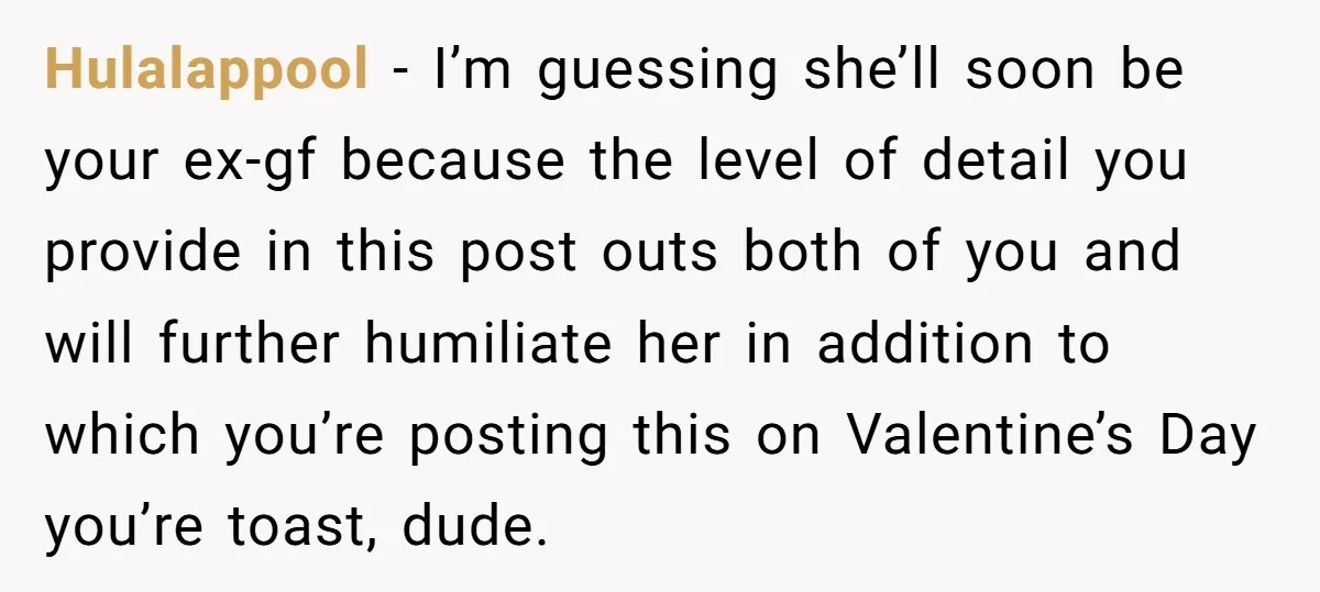 Hulalappool − I’m guessing she’ll soon be your ex-gf because the level of detail you provide in this post outs both of you and will further humiliate her in addition...