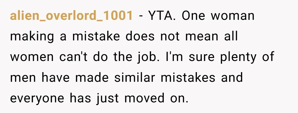 alien_overlord_1001 − YTA. One woman making a mistake does not mean all women can't do the job. I'm sure plenty of men have made similar mistakes and everyone has just...