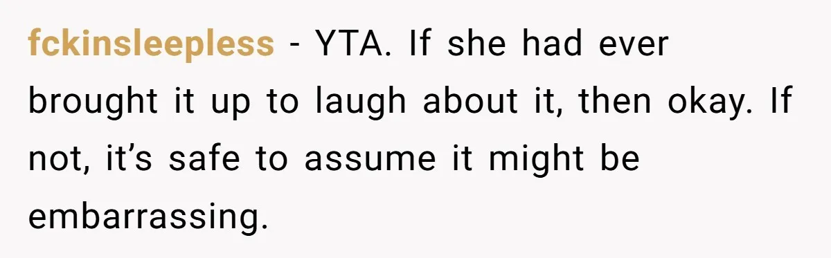 fckinsleepless − YTA. If she had ever brought it up to laugh about it, then okay. If not, it’s safe to assume it might be embarrassing.