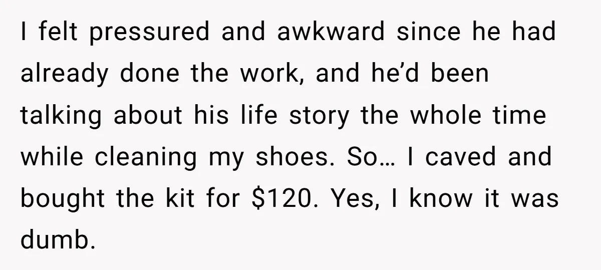 I felt pressured and awkward since he had already done the work, and he’d been talking about his life story the whole time while cleaning my shoes. So… I caved...