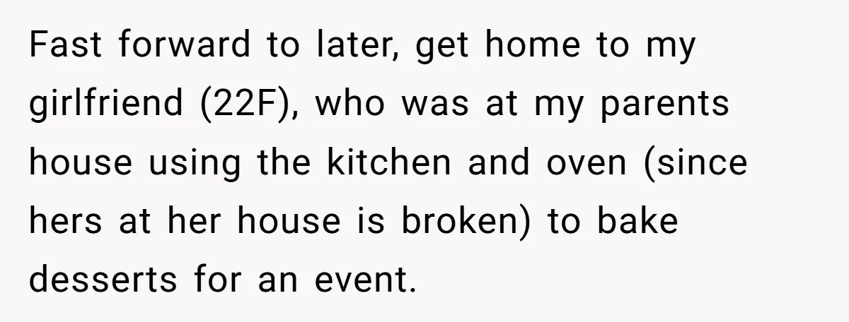 Fast forward to later, get home to my girlfriend (22F), who was at my parents house using the kitchen and oven (since hers at her house is broken) to bake...