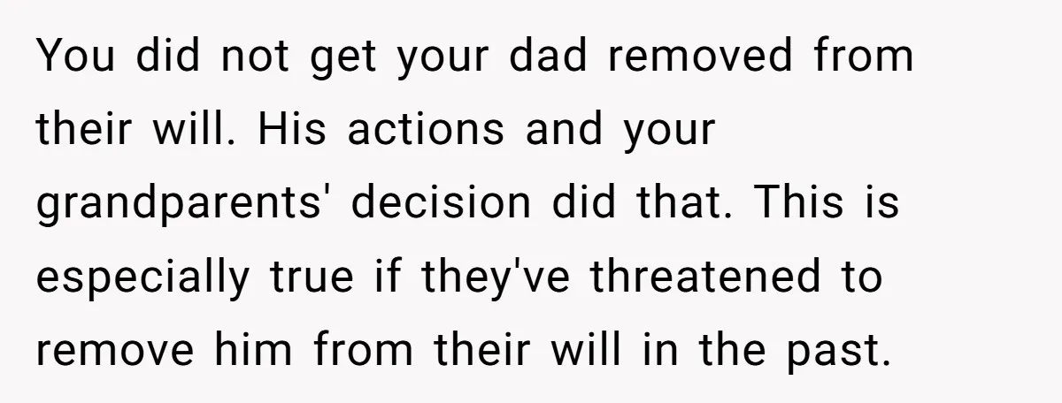 You did not get your dad removed from their will. His actions and your grandparents' decision did that. This is especially true if they've threatened to remove him from their...