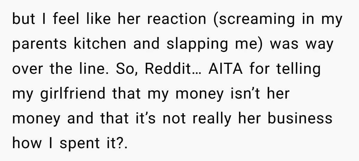 but I feel like her reaction (screaming in my parents kitchen and slapping me) was way over the line. So, Reddit… AITA for telling my girlfriend that my money isn’t...