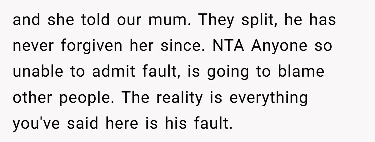 and she told our mum. They split, he has never forgiven her since. NTA Anyone so unable to admit fault, is going to blame other people. The reality is everything...
