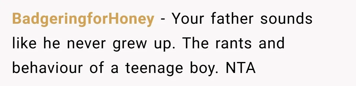 BadgeringforHoney - Your father sounds like he never grew up. The rants and behaviour of a teenage boy. NTA