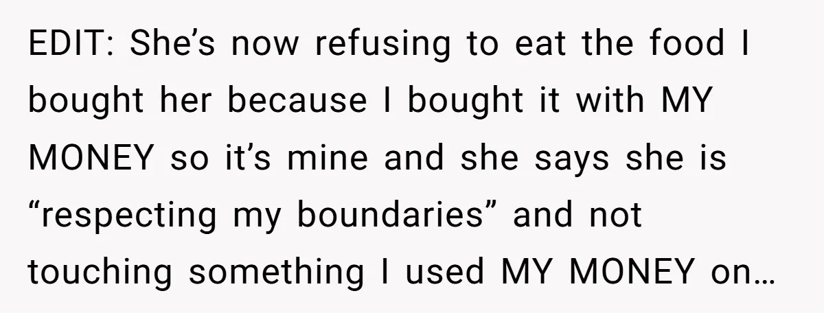 EDIT: She’s now refusing to eat the food I bought her because I bought it with MY MONEY so it’s mine and she says she is “respecting my boundaries” and...