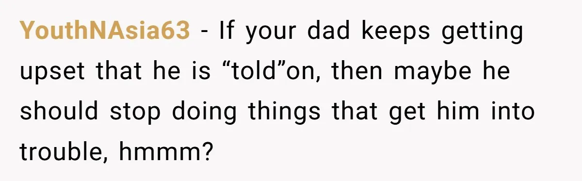 YouthNAsia63 - If your dad keeps getting upset that he is “told”on, then maybe he should stop doing things that get him into trouble, hmmm?