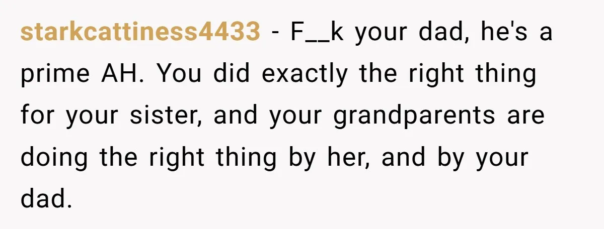 starkcattiness4433 - F__k your dad, he's a prime AH. You did exactly the right thing for your sister, and your grandparents are doing the right thing by her, and by...