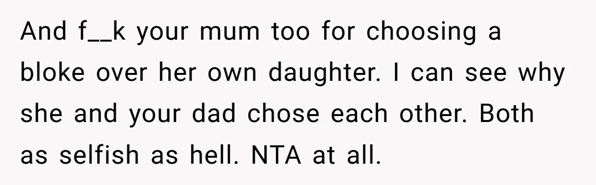 And f__k your mum too for choosing a bloke over her own daughter. I can see why she and your dad chose each other. Both as selfish as hell. NTA...