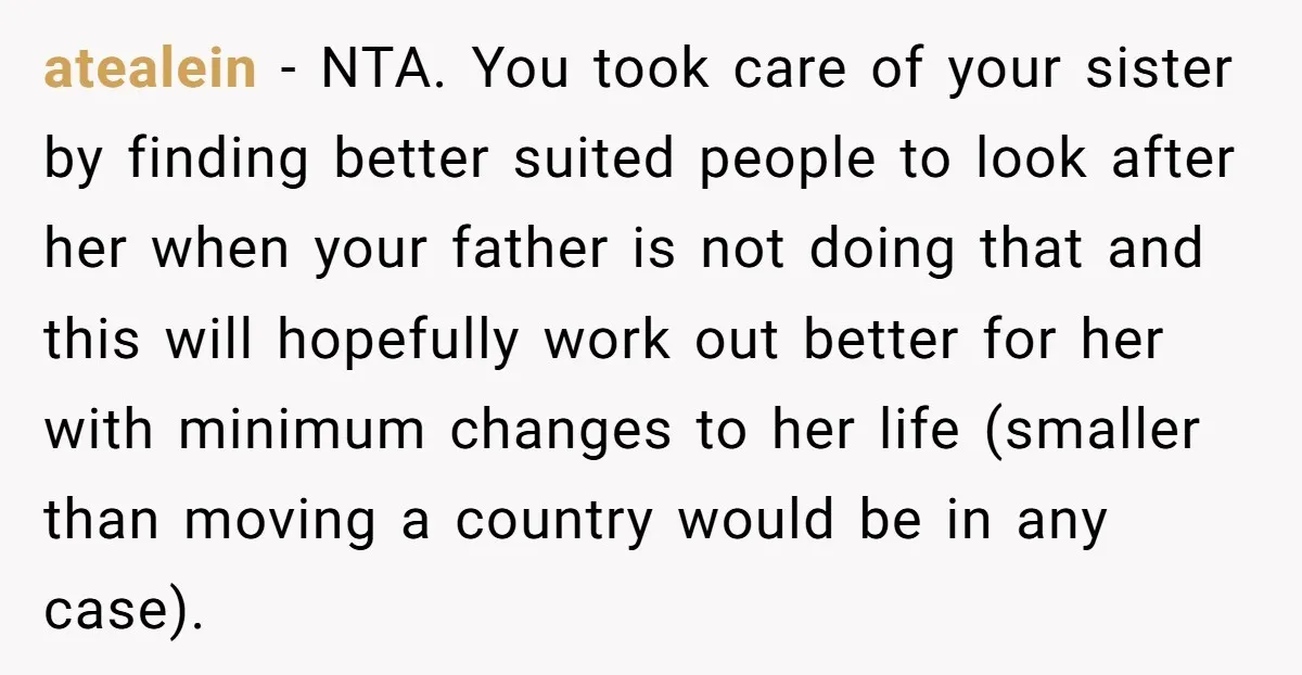 atealein - NTA. You took care of your sister by finding better suited people to look after her when your father is not doing that and this will hopefully work...