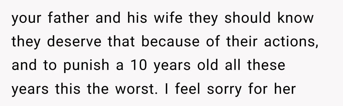 your father and his wife they should know they deserve that because of their actions, and to punish a 10 years old all these years this the worst. I feel...