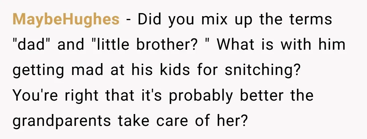 MaybeHughes - Did you mix up the terms "dad" and "little brother? " What is with him getting mad at his kids for snitching? You're right that it's probably better...