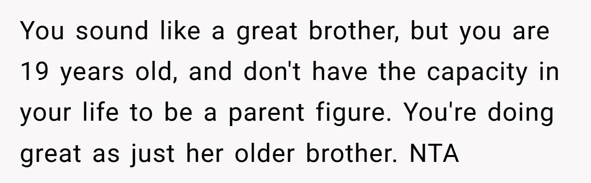 You sound like a great brother, but you are 19 years old, and don't have the capacity in your life to be a parent figure. You're doing great as just...