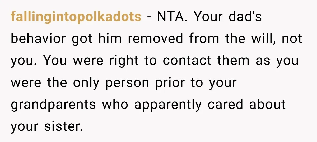 fallingintopolkadots - NTA. Your dad's behavior got him removed from the will, not you. You were right to contact them as you were the only person prior to your grandparents...