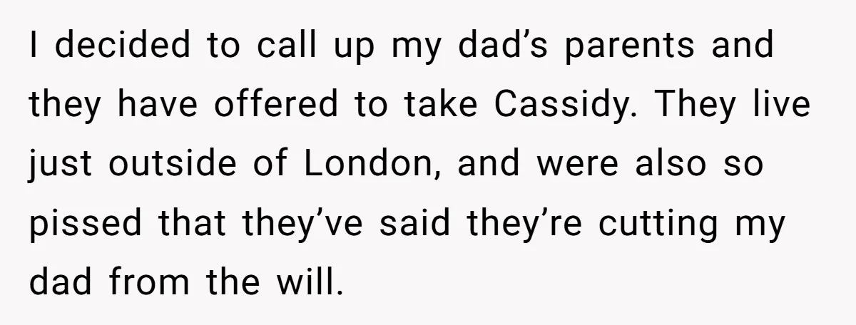 I decided to call up my dad’s parents and they have offered to take Cassidy. They live just outside of London, and were also so pissed that they’ve said they’re...