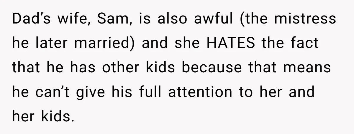 Dad’s wife, Sam, is also awful (the mistress he later married) and she HATES the fact that he has other kids because that means he can’t give his full attention...