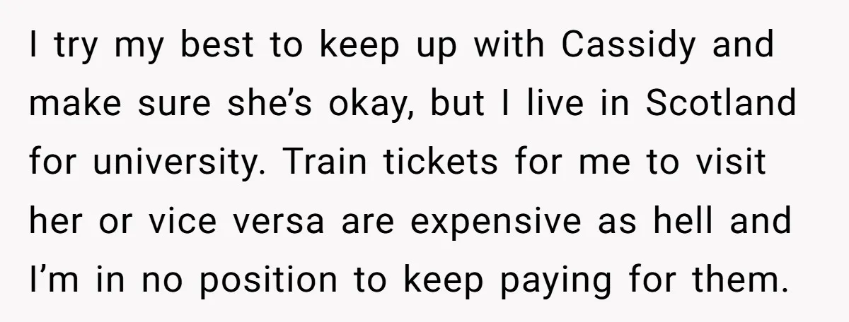 I try my best to keep up with Cassidy and make sure she’s okay, but I live in Scotland for university. Train tickets for me to visit her or vice...