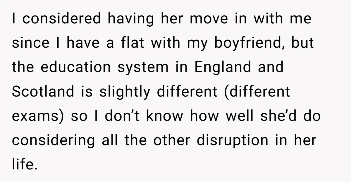 I considered having her move in with me since I have a flat with my boyfriend, but the education system in England and Scotland is slightly different (different exams) so...
