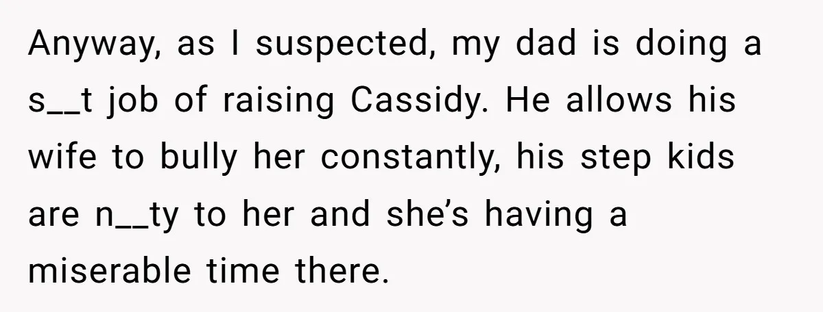 Anyway, as I suspected, my dad is doing a s__t job of raising Cassidy. He allows his wife to bully her constantly, his step kids are n__ty to her and...