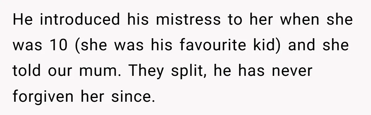 He introduced his mistress to her when she was 10 (she was his favourite kid) and she told our mum. They split, he has never forgiven her since.