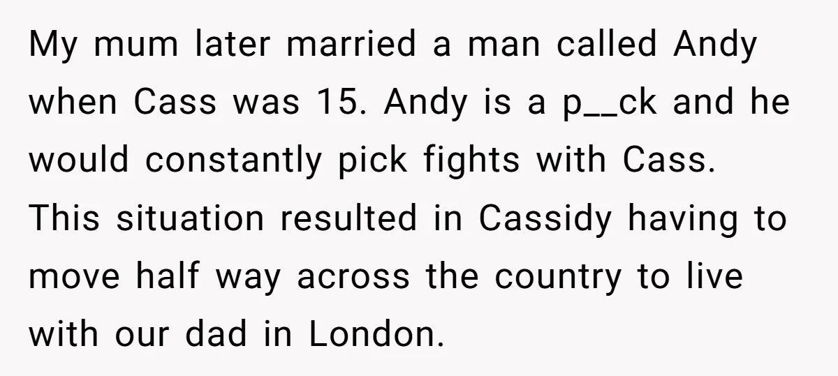 My mum later married a man called Andy when Cass was 15. Andy is a p__ck and he would constantly pick fights with Cass. This situation resulted in Cassidy having...