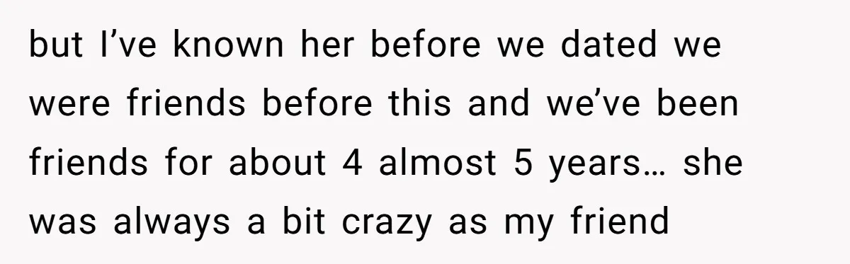 but I’ve known her before we dated we were friends before this and we’ve been friends for about 4 almost 5 years… she was always a bit crazy as my...