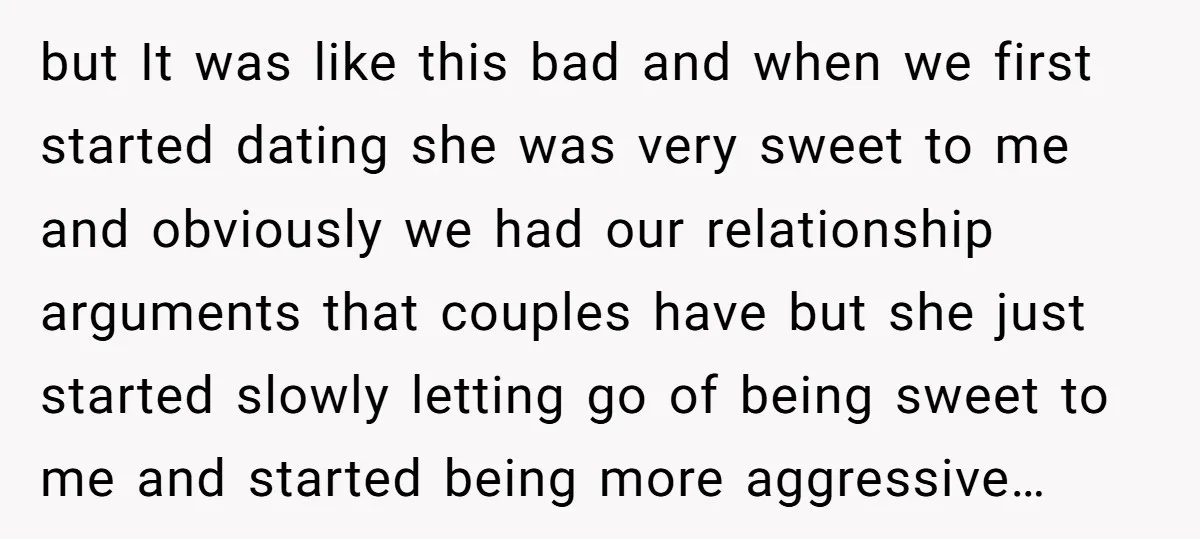 but It was like this bad and when we first started dating she was very sweet to me and obviously we had our relationship arguments that couples have but she...