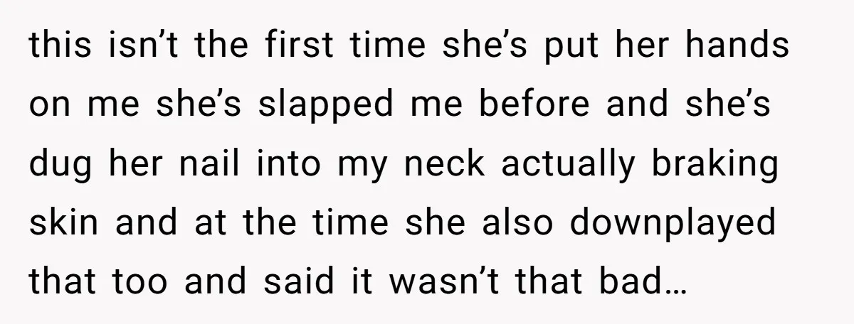 this isn’t the first time she’s put her hands on me she’s slapped me before and she’s dug her nail into my neck actually braking skin and at the time...